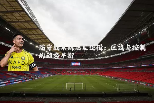防守战术的底层逻辑:压迫与控制的动态平衡